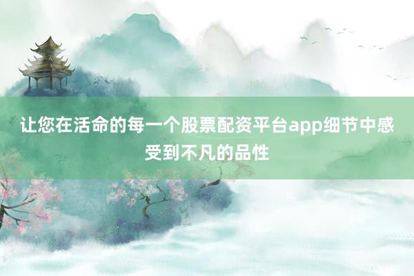 让您在活命的每一个股票配资平台app细节中感受到不凡的品性