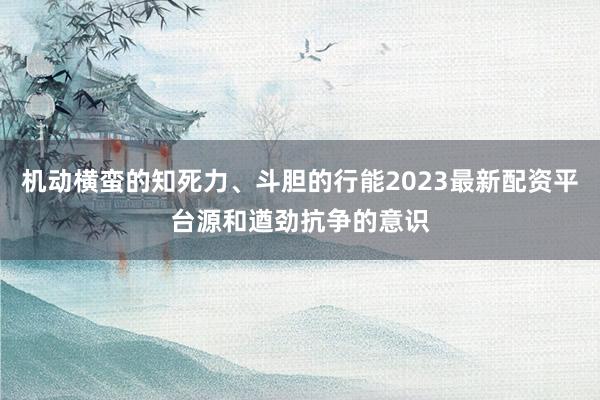 机动横蛮的知死力、斗胆的行能2023最新配资平台源和遒劲抗争的意识