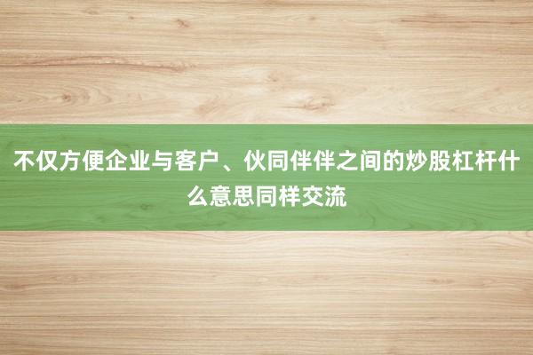不仅方便企业与客户、伙同伴伴之间的炒股杠杆什么意思同样交流