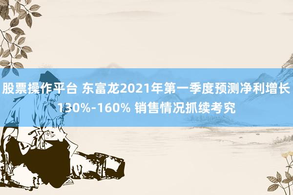 股票操作平台 东富龙2021年第一季度预测净利增长130%-160% 销售情况抓续考究