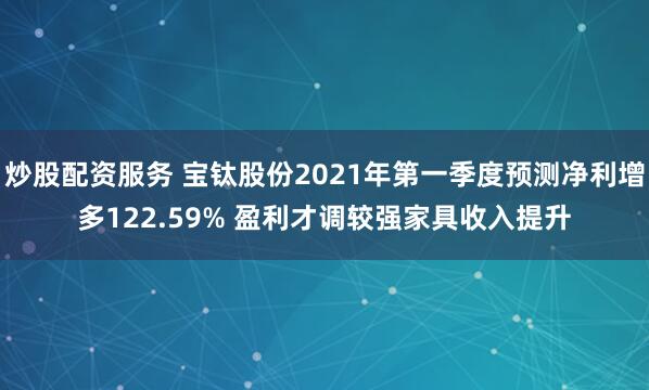 炒股配资服务 宝钛股份2021年第一季度预测净利增多122.59% 盈利才调较强家具收入提升