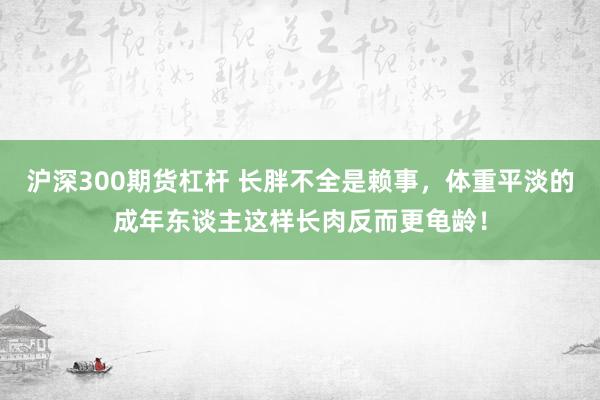 沪深300期货杠杆 长胖不全是赖事,体重平淡的成年东谈主这样长肉反而更龟龄!