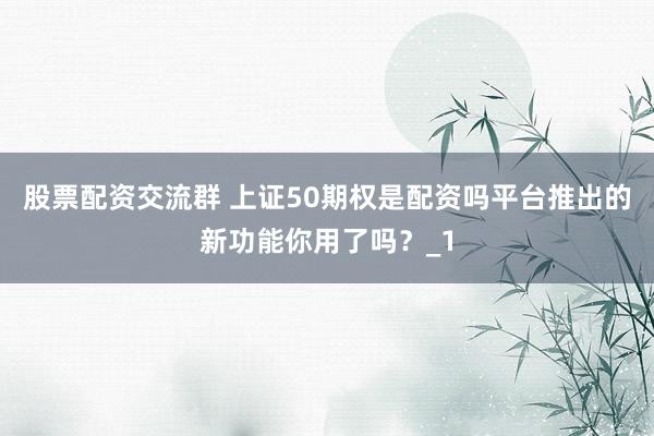 股票配资交流群 上证50期权是配资吗平台推出的新功能你用了吗?_1