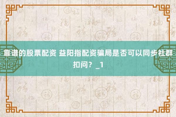靠谱的股票配资 益阳指配资骗局是否可以同步社群扣问?_1