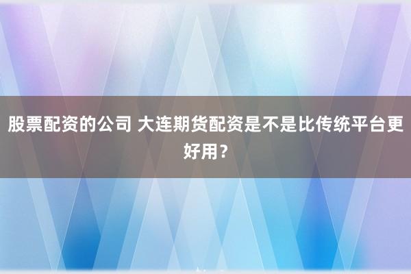 股票配资的公司 大连期货配资是不是比传统平台更好用?