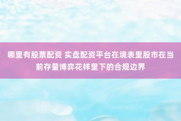 哪里有股票配资 实盘配资平台在境表里股市在当前存量博弈花样里下的合规边界