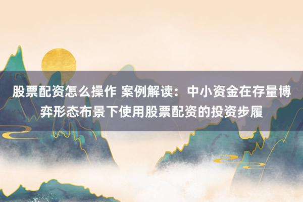 股票配资怎么操作 案例解读：中小资金在存量博弈形态布景下使用股票配资的投资步履