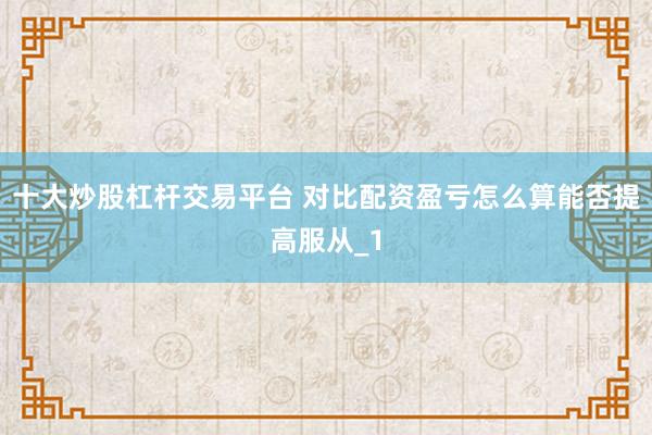 十大炒股杠杆交易平台 对比配资盈亏怎么算能否提高服从_1