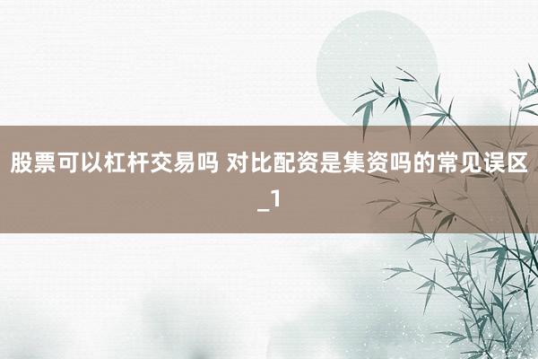 股票可以杠杆交易吗 对比配资是集资吗的常见误区_1