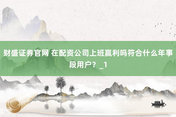 财盛证券官网 在配资公司上班赢利吗符合什么年事段用户？_1