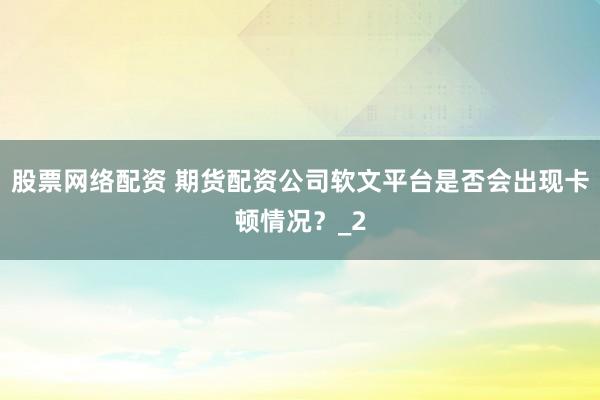 股票网络配资 期货配资公司软文平台是否会出现卡顿情况?_2