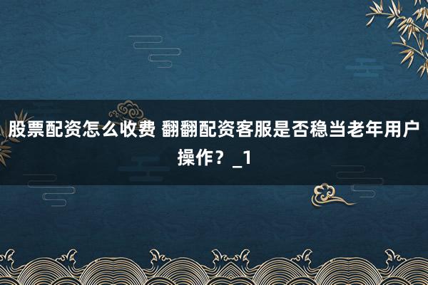 股票配资怎么收费 翻翻配资客服是否稳当老年用户操作？_1